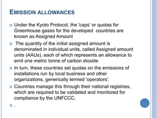 EMISSION ALLOWANCES
 Under the Kyoto Protocol, the 'caps' or quotas for
Greenhouse gases for the developed countries are
known as Assigned Amount
 The quantity of the initial assigned amount is
denominated in individual units, called Assigned amount
units (AAUs), each of which represents an allowance to
emit one metric tonne of carbon dioxide
 In turn, these countries set quotas on the emissions of
installations run by local business and other
organizations, generically termed 'operators'.
 Countries manage this through their national registries,
which are required to be validated and monitored for
compliance by the UNFCCC.
 .
 