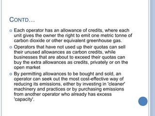 CONTD…
 Each operator has an allowance of credits, where each
unit gives the owner the right to emit one metric tonne of
carbon dioxide or other equivalent greenhouse gas.
 Operators that have not used up their quotas can sell
their unused allowances as carbon credits, while
businesses that are about to exceed their quotas can
buy the extra allowances as credits, privately or on the
open market
 By permitting allowances to be bought and sold, an
operator can seek out the most cost-effective way of
reducing its emissions, either by investing in 'cleaner'
machinery and practices or by purchasing emissions
from another operator who already has excess
'capacity'.
 