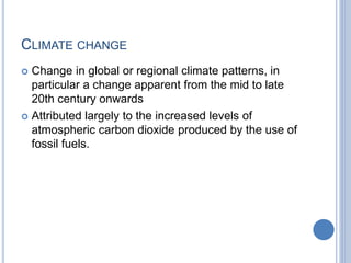CLIMATE CHANGE
 Change in global or regional climate patterns, in
particular a change apparent from the mid to late
20th century onwards
 Attributed largely to the increased levels of
atmospheric carbon dioxide produced by the use of
fossil fuels.
 