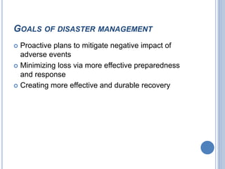 GOALS OF DISASTER MANAGEMENT
 Proactive plans to mitigate negative impact of
adverse events
 Minimizing loss via more effective preparedness
and response
 Creating more effective and durable recovery
 