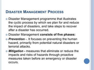 DISASTER MANAGEMENT PROCESS
 Disaster Management programme that illustrates
the cyclic process by which we plan for and reduce
the impact of disasters, and take steps to recover
after a disaster has occurred.
 Disaster Management consists of five phases:
 Prevention -. It focuses on preventing the human
hazard, primarily from potential natural disasters or
terrorist attacks.
 Mitigation - measures that eliminate or reduce the
impacts and risks of hazards through proactive
measures taken before an emergency or disaster
occurs.
 