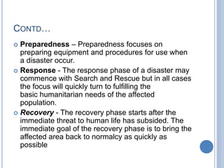 CONTD…
 Preparedness – Preparedness focuses on
preparing equipment and procedures for use when
a disaster occur.
 Response - The response phase of a disaster may
commence with Search and Rescue but in all cases
the focus will quickly turn to fulfilling the
basic humanitarian needs of the affected
population.
 Recovery - The recovery phase starts after the
immediate threat to human life has subsided. The
immediate goal of the recovery phase is to bring the
affected area back to normalcy as quickly as
possible
 