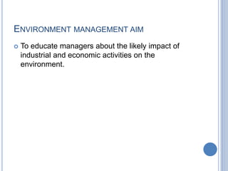 ENVIRONMENT MANAGEMENT AIM
 To educate managers about the likely impact of
industrial and economic activities on the
environment.
 