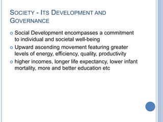 SOCIETY - ITS DEVELOPMENT AND
GOVERNANCE
 Social Development encompasses a commitment
to individual and societal well-being
 Upward ascending movement featuring greater
levels of energy, efficiency, quality, productivity
 higher incomes, longer life expectancy, lower infant
mortality, more and better education etc
 