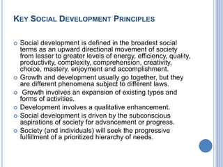 KEY SOCIAL DEVELOPMENT PRINCIPLES
 Social development is defined in the broadest social
terms as an upward directional movement of society
from lesser to greater levels of energy, efficiency, quality,
productivity, complexity, comprehension, creativity,
choice, mastery, enjoyment and accomplishment.
 Growth and development usually go together, but they
are different phenomena subject to different laws.
 Growth involves an expansion of existing types and
forms of activities.
 Development involves a qualitative enhancement.
 Social development is driven by the subconscious
aspirations of society for advancement or progress.
 Society (and individuals) will seek the progressive
fulfillment of a prioritized hierarchy of needs.
 