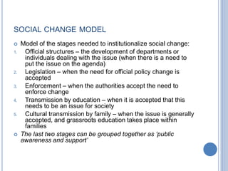 SOCIAL CHANGE MODEL
 Model of the stages needed to institutionalize social change:
1. Official structures – the development of departments or
individuals dealing with the issue (when there is a need to
put the issue on the agenda)
2. Legislation – when the need for official policy change is
accepted
3. Enforcement – when the authorities accept the need to
enforce change
4. Transmission by education – when it is accepted that this
needs to be an issue for society
5. Cultural transmission by family – when the issue is generally
accepted, and grassroots education takes place within
families
 The last two stages can be grouped together as ‘public
awareness and support’
 