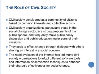 THE ROLE OF CIVIL SOCIETY
 Civil society considered as a community of citizens
linked by common interests and collective activity.
 Civil society organizations, particularly those in the
social change sector, are strong proponents of the
public sphere, and frequently make public policy
discussion and public education major parts of their
missions.
 They seek to effect change through dialogue with others
sharing an interest in a social concern.
 The rapid evolution of the Internet has led many civil
society organizations to adopt different software tools
and information dissemination techniques to enhance
their strategic effectiveness for social change.
 