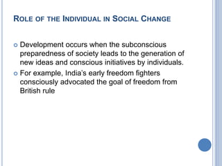 ROLE OF THE INDIVIDUAL IN SOCIAL CHANGE
 Development occurs when the subconscious
preparedness of society leads to the generation of
new ideas and conscious initiatives by individuals.
 For example, India’s early freedom fighters
consciously advocated the goal of freedom from
British rule
 