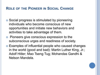 ROLE OF THE PIONEER IN SOCIAL CHANGE
 Social progress is stimulated by pioneering
individuals who become conscious of new
opportunities and initiate new behaviors and
activities to take advantage of them.
 Pioneers give conscious expression to the
subconscious urges and readiness of society.
 Examples of influential people who caused changes
in the world (good and bad): Martin Luther King, Jr.;
Adolf Hitler; Mao Tseng Tug; Mohandas Gandhi &
Nelson Mandela.
 