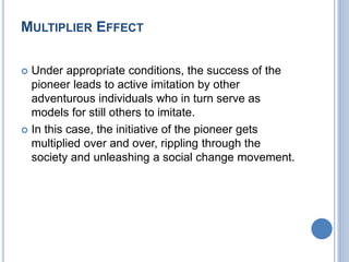 MULTIPLIER EFFECT
 Under appropriate conditions, the success of the
pioneer leads to active imitation by other
adventurous individuals who in turn serve as
models for still others to imitate.
 In this case, the initiative of the pioneer gets
multiplied over and over, rippling through the
society and unleashing a social change movement.
 