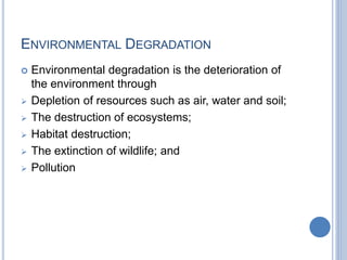 ENVIRONMENTAL DEGRADATION
 Environmental degradation is the deterioration of
the environment through
 Depletion of resources such as air, water and soil;
 The destruction of ecosystems;
 Habitat destruction;
 The extinction of wildlife; and
 Pollution
 