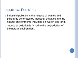 INDUSTRIAL POLLUTION
 Industrial pollution is the release of wastes and
pollutants generated by industrial activities into the
natural environments including air, water, and land.
 industrial pollution is linked to the degradation of
the natural environment.
 