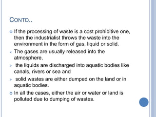 CONTD..
 If the processing of waste is a cost prohibitive one,
then the industrialist throws the waste into the
environment in the form of gas, liquid or solid.
 The gases are usually released into the
atmosphere,
 the liquids are discharged into aquatic bodies like
canals, rivers or sea and
 solid wastes are either dumped on the land or in
aquatic bodies.
 In all the cases, either the air or water or land is
polluted due to dumping of wastes.
 