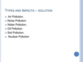 TYPES AND IMPACTS – SOLUTION
 Air Pollution.
 Noise Pollution.
 Water Pollution.
 Oil Pollution.
 Soil Pollution.
 Nuclear Pollution
 
