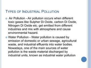 TYPES OF INDUSTRIAL POLLUTION
 Air Pollution - Air pollution occurs when different
toxic gases like Sulpher Di Oxide, carbon Di Oxide,
Nitrogen Di Oxide etc. get emitted from different
industries and mix with atmosphere and cause
environmental hazard.
 Water Pollution - Water pollution is caused by
emission of domestic or urban sewage, agricultural
waste, and industrial effluents into water bodies.
Nowadays, one of the main sources of water
pollution is the waste material discharged by
industrial units, known as industrial water pollution
 