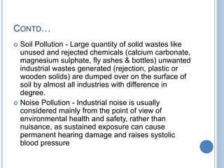CONTD…
 Soil Pollution - Large quantity of solid wastes like
unused and rejected chemicals (calcium carbonate,
magnesium sulphate, fly ashes & bottles) unwanted
industrial wastes generated (rejection, plastic or
wooden solids) are dumped over on the surface of
soil by almost all industries with difference in
degree.
 Noise Pollution - Industrial noise is usually
considered mainly from the point of view of
environmental health and safety, rather than
nuisance, as sustained exposure can cause
permanent hearing damage and raises systolic
blood pressure
 