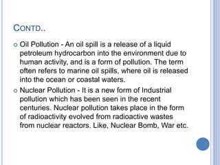 CONTD..
 Oil Pollution - An oil spill is a release of a liquid
petroleum hydrocarbon into the environment due to
human activity, and is a form of pollution. The term
often refers to marine oil spills, where oil is released
into the ocean or coastal waters.
 Nuclear Pollution - It is a new form of Industrial
pollution which has been seen in the recent
centuries. Nuclear pollution takes place in the form
of radioactivity evolved from radioactive wastes
from nuclear reactors. Like, Nuclear Bomb, War etc.
 
