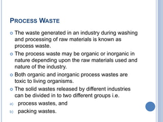 PROCESS WASTE
 The waste generated in an industry during washing
and processing of raw materials is known as
process waste.
 The process waste may be organic or inorganic in
nature depending upon the raw materials used and
nature of the industry.
 Both organic and inorganic process wastes are
toxic to living organisms.
 The solid wastes released by different industries
can be divided in to two different groups i.e.
a) process wastes, and
b) packing wastes.
 