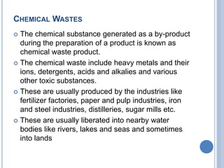 CHEMICAL WASTES
 The chemical substance generated as a by-product
during the preparation of a product is known as
chemical waste product.
 The chemical waste include heavy metals and their
ions, detergents, acids and alkalies and various
other toxic substances.
 These are usually produced by the industries like
fertilizer factories, paper and pulp industries, iron
and steel industries, distilleries, sugar mills etc.
 These are usually liberated into nearby water
bodies like rivers, lakes and seas and sometimes
into lands
 