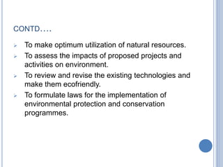 CONTD….
 To make optimum utilization of natural resources.
 To assess the impacts of proposed projects and
activities on environment.
 To review and revise the existing technologies and
make them ecofriendly.
 To formulate laws for the implementation of
environmental protection and conservation
programmes.
 