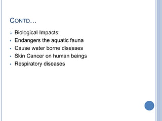 CONTD…
 Biological Impacts:
 Endangers the aquatic fauna
 Cause water borne diseases
 Skin Cancer on human beings
 Respiratory diseases
 