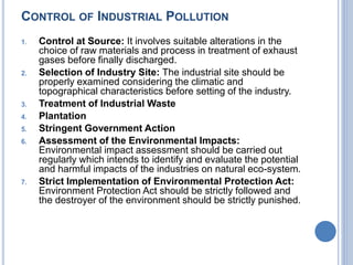 CONTROL OF INDUSTRIAL POLLUTION
1. Control at Source: It involves suitable alterations in the
choice of raw materials and process in treatment of exhaust
gases before finally discharged.
2. Selection of Industry Site: The industrial site should be
properly examined considering the climatic and
topographical characteristics before setting of the industry.
3. Treatment of Industrial Waste
4. Plantation
5. Stringent Government Action
6. Assessment of the Environmental Impacts:
Environmental impact assessment should be carried out
regularly which intends to identify and evaluate the potential
and harmful impacts of the industries on natural eco-system.
7. Strict Implementation of Environmental Protection Act:
Environment Protection Act should be strictly followed and
the destroyer of the environment should be strictly punished.
 