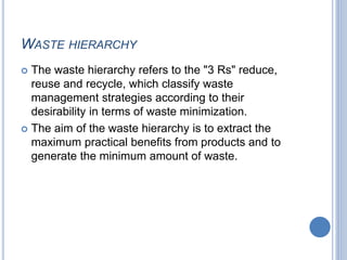 WASTE HIERARCHY
 The waste hierarchy refers to the "3 Rs" reduce,
reuse and recycle, which classify waste
management strategies according to their
desirability in terms of waste minimization.
 The aim of the waste hierarchy is to extract the
maximum practical benefits from products and to
generate the minimum amount of waste.
 