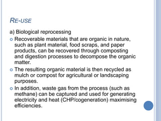 RE-USE
a) Biological reprocessing
 Recoverable materials that are organic in nature,
such as plant material, food scraps, and paper
products, can be recovered through composting
and digestion processes to decompose the organic
matter.
 The resulting organic material is then recycled as
mulch or compost for agricultural or landscaping
purposes.
 In addition, waste gas from the process (such as
methane) can be captured and used for generating
electricity and heat (CHP/cogeneration) maximising
efficiencies.
 