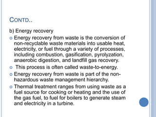 CONTD..
b) Energy recovery
 Energy recovery from waste is the conversion of
non-recyclable waste materials into usable heat,
electricity, or fuel through a variety of processes,
including combustion, gasification, pyrolyzation,
anaerobic digestion, and landfill gas recovery.
 This process is often called waste-to-energy.
 Energy recovery from waste is part of the non-
hazardous waste management hierarchy.
 Thermal treatment ranges from using waste as a
fuel source for cooking or heating and the use of
the gas fuel, to fuel for boilers to generate steam
and electricity in a turbine.
 