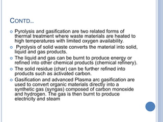 CONTD..
 Pyrolysis and gasification are two related forms of
thermal treatment where waste materials are heated to
high temperatures with limited oxygen availability.
 Pyrolysis of solid waste converts the material into solid,
liquid and gas products.
 The liquid and gas can be burnt to produce energy or
refined into other chemical products (chemical refinery).
 The solid residue (char) can be further refined into
products such as activated carbon.
 Gasification and advanced Plasma arc gasification are
used to convert organic materials directly into a
synthetic gas (syngas) composed of carbon monoxide
and hydrogen. The gas is then burnt to produce
electricity and steam
 