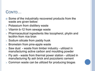 CONTD…
 Some of the industrially recovered products from the
waste are given below:
 Potassium from distillery waste
 Vitamin b-12 from sewage waste
 Pharmaceutical ingredients like tocopherol, phytin and
lecithin from rice bran
 Sodium silicate from paddy husk
 Bromelain from pine-apple waste
 Saw dust - waste from timber industry - utilized in
manufacturing active carbon and moulding powder
 Fly ash - waste from thermal power station - utilized in
manufacturing fly ash brick and pozzolanic cement
 Common waste can be utilized for producing biogas
 