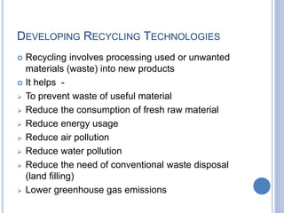 DEVELOPING RECYCLING TECHNOLOGIES
 Recycling involves processing used or unwanted
materials (waste) into new products
 It helps -
 To prevent waste of useful material
 Reduce the consumption of fresh raw material
 Reduce energy usage
 Reduce air pollution
 Reduce water pollution
 Reduce the need of conventional waste disposal
(land filling)
 Lower greenhouse gas emissions
 