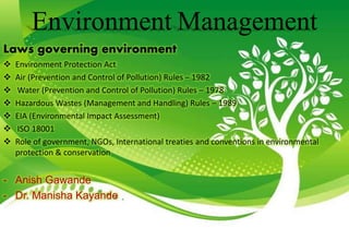 Environment Management
Laws governing environment
 Environment Protection Act
 Air (Prevention and Control of Pollution) Rules – 1982
 Water (Prevention and Control of Pollution) Rules – 1978
 Hazardous Wastes (Management and Handling) Rules – 1989
 EIA (Environmental Impact Assessment)
 ISO 18001
 Role of government, NGOs, International treaties and conventions in environmental
protection & conservation
- Anish Gawande
- Dr. Manisha Kayande
 