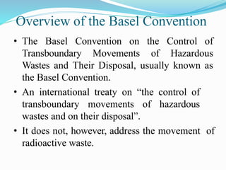 Overview of the Basel Convention
• The Basel Convention on the Control of
Transboundary Movements of Hazardous
Wastes and Their Disposal, usually known as
the Basel Convention.
• An international treaty on “the control of
transboundary movements of hazardous
wastes and on their disposal”.
• It does not, however, address the movement of
radioactive waste.
 