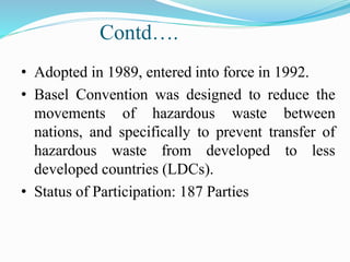 Contd….
• Adopted in 1989, entered into force in 1992.
• Basel Convention was designed to reduce the
movements of hazardous waste between
nations, and specifically to prevent transfer of
hazardous waste from developed to less
developed countries (LDCs).
• Status of Participation: 187 Parties
 