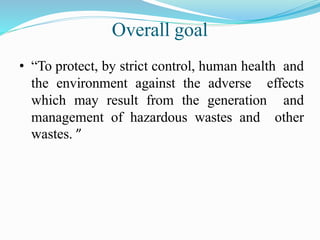 Overall goal
• “To protect, by strict control, human health and
the environment against the adverse effects
which may result from the generation and
management of hazardous wastes and other
wastes. ”
 