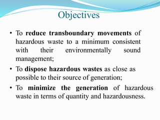 Objectives
• To reduce transboundary movements of
hazardous waste to a minimum consistent
with their environmentally sound
management;
• To dispose hazardous wastes as close as
possible to their source of generation;
• To minimize the generation of hazardous
waste in terms of quantity and hazardousness.
 