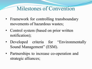 Milestones of Convention
• Framework for controlling transboundary
movements of hazardous wastes;
• Control system (based on prior written
notification);
• Developed criteria for “Environmentally
Sound Management” (ESM).
• Partnerships to increase co-operation and
strategic alliances;
 