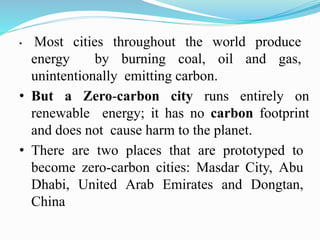 • Most cities throughout the world produce
energy by burning coal, oil and gas,
unintentionally emitting carbon.
• But a Zero-carbon city runs entirely on
renewable energy; it has no carbon footprint
and does not cause harm to the planet.
• There are two places that are prototyped to
become zero-carbon cities: Masdar City, Abu
Dhabi, United Arab Emirates and Dongtan,
China
 