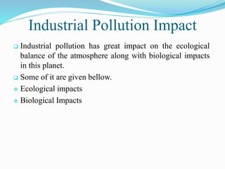 Industrial Pollution Impact
 Industrial pollution has great impact on the ecological
balance of the atmosphere along with biological impacts
in this planet.
 Some of it are given bellow.
 Ecological impacts
 Biological Impacts
 