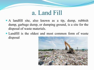 a. Land Fill
 A landfill site, also known as a tip, dump, rubbish
dump, garbage dump, or dumping ground, is a site for the
disposal of waste materials.
 Landfill is the oldest and most common form of waste
disposal
 
