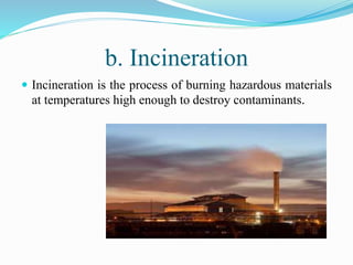 b. Incineration
 Incineration is the process of burning hazardous materials
at temperatures high enough to destroy contaminants.
 