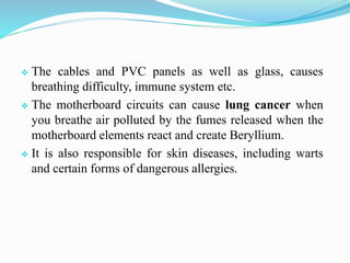  The cables and PVC panels as well as glass, causes
breathing difficulty, immune system etc.
 The motherboard circuits can cause lung cancer when
you breathe air polluted by the fumes released when the
motherboard elements react and create Beryllium.
 It is also responsible for skin diseases, including warts
and certain forms of dangerous allergies.
 