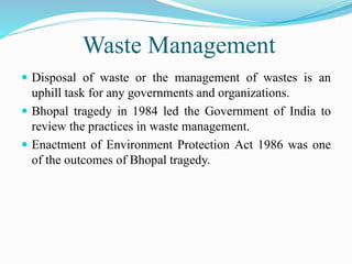 Waste Management
 Disposal of waste or the management of wastes is an
uphill task for any governments and organizations.
 Bhopal tragedy in 1984 led the Government of India to
review the practices in waste management.
 Enactment of Environment Protection Act 1986 was one
of the outcomes of Bhopal tragedy.
 