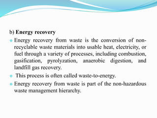 b) Energy recovery
 Energy recovery from waste is the conversion of non-
recyclable waste materials into usable heat, electricity, or
fuel through a variety of processes, including combustion,
gasification, pyrolyzation, anaerobic digestion, and
landfill gas recovery.
 This process is often called waste-to-energy.
 Energy recovery from waste is part of the non-hazardous
waste management hierarchy.
 