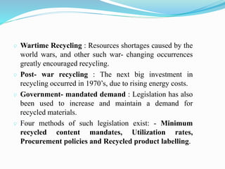  Wartime Recycling : Resources shortages caused by the
world wars, and other such war- changing occurrences
greatly encouraged recycling.
 Post- war recycling : The next big investment in
recycling occurred in 1970’s, due to rising energy costs.
 Government- mandated demand : Legislation has also
been used to increase and maintain a demand for
recycled materials.
 Four methods of such legislation exist: - Minimum
recycled content mandates, Utilization rates,
Procurement policies and Recycled product labelling.
 