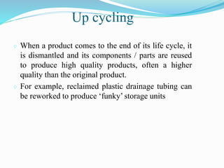 Up cycling
 When a product comes to the end of its life cycle, it
is dismantled and its components / parts are reused
to produce high quality products, often a higher
quality than the original product.
 For example, reclaimed plastic drainage tubing can
be reworked to produce ‘funky’ storage units
 
