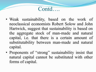 Contd….
• Weak sustainability, based on the work of
neoclassical economists Robert Solow and John
Hartwick, suggest that sustainability is based on
the aggregate stock of man-made and natural
capital, i.e. that there is a certain amount of
substitutability between man-made and natural
capital.
• Proponents of “strong” sustainability insist that
natural capital cannot be substituted with other
forms of capital.
 