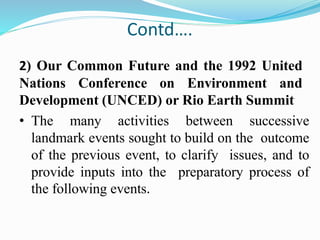 Contd….
2) Our Common Future and the 1992 United
Nations Conference on Environment and
Development (UNCED) or Rio Earth Summit
• The many activities between successive
landmark events sought to build on the outcome
of the previous event, to clarify issues, and to
provide inputs into the preparatory process of
the following events.
 