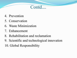 Contd….
4. Prevention
5. Conservation
6. Waste Minimization
7. Enhancement
8. Rehabilitation and reclamation
9. Scientific and technological innovation
10. Global Responsibility
 